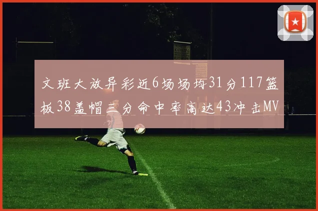 文班大放异彩近6场场均31分117篮板38盖帽三分命中率高达43冲击MVP荣誉