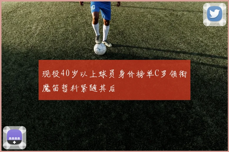 现役40岁以上球员身价榜单C罗领衔魔笛哲科紧随其后